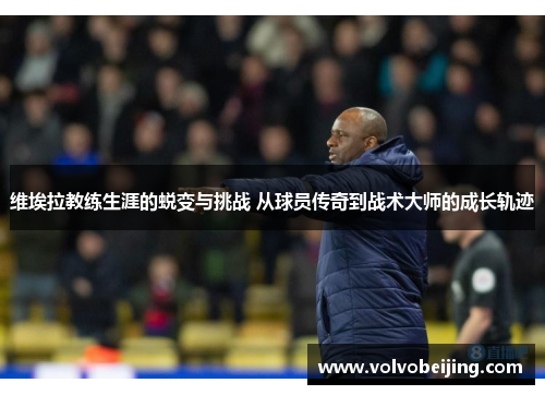 维埃拉教练生涯的蜕变与挑战 从球员传奇到战术大师的成长轨迹