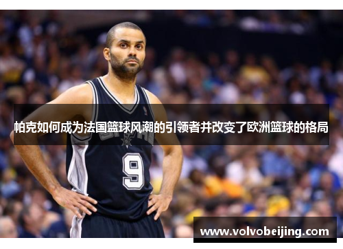 帕克如何成为法国篮球风潮的引领者并改变了欧洲篮球的格局