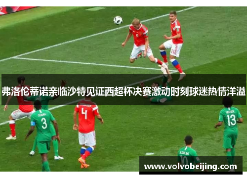 弗洛伦蒂诺亲临沙特见证西超杯决赛激动时刻球迷热情洋溢