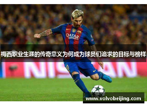 梅西职业生涯的传奇意义为何成为球员们追求的目标与榜样