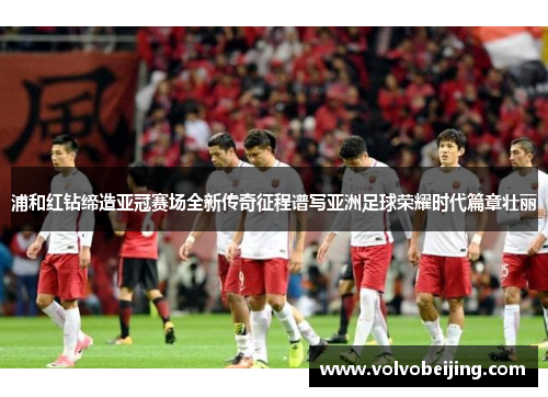 浦和红钻缔造亚冠赛场全新传奇征程谱写亚洲足球荣耀时代篇章壮丽